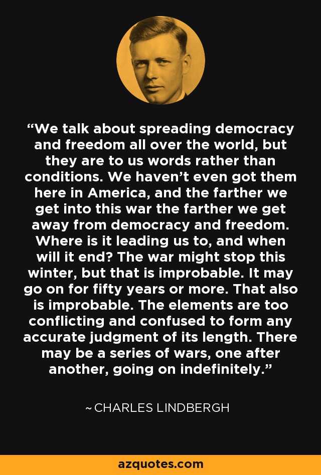 We talk about spreading democracy and freedom all over the world, but they are to us words rather than conditions. We haven't even got them here in America, and the farther we get into this war the farther we get away from democracy and freedom. Where is it leading us to, and when will it end? The war might stop this winter, but that is improbable. It may go on for fifty years or more. That also is improbable. The elements are too conflicting and confused to form any accurate judgment of its length. There may be a series of wars, one after another, going on indefinitely. - Charles Lindbergh