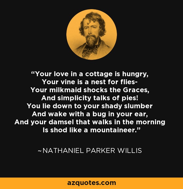 Your love in a cottage is hungry, Your vine is a nest for flies- Your milkmaid shocks the Graces, And simplicity talks of pies! You lie down to your shady slumber And wake with a bug in your ear, And your damsel that walks in the morning Is shod like a mountaineer. - Nathaniel Parker Willis