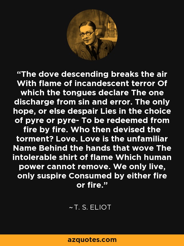 The dove descending breaks the air With flame of incandescent terror Of which the tongues declare The one discharge from sin and error. The only hope, or else despair Lies in the choice of pyre or pyre- To be redeemed from fire by fire. Who then devised the torment? Love. Love is the unfamiliar Name Behind the hands that wove The intolerable shirt of flame Which human power cannot remove. We only live, only suspire Consumed by either fire or fire. - T. S. Eliot