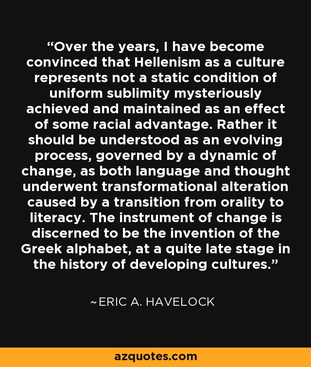 Over the years, I have become convinced that Hellenism as a culture represents not a static condition of uniform sublimity mysteriously achieved and maintained as an effect of some racial advantage. Rather it should be understood as an evolving process, governed by a dynamic of change, as both language and thought underwent transformational alteration caused by a transition from orality to literacy. The instrument of change is discerned to be the invention of the Greek alphabet, at a quite late stage in the history of developing cultures. - Eric A. Havelock