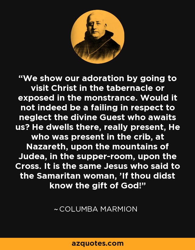 We show our adoration by going to visit Christ in the tabernacle or exposed in the monstrance. Would it not indeed be a failing in respect to neglect the divine Guest who awaits us? He dwells there, really present, He who was present in the crib, at Nazareth, upon the mountains of Judea, in the supper-room, upon the Cross. It is the same Jesus who said to the Samaritan woman, 'If thou didst know the gift of God!' - Columba Marmion