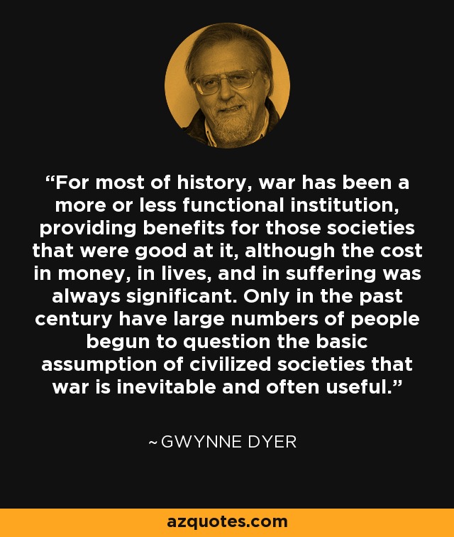 For most of history, war has been a more or less functional institution, providing benefits for those societies that were good at it, although the cost in money, in lives, and in suffering was always significant. Only in the past century have large numbers of people begun to question the basic assumption of civilized societies that war is inevitable and often useful. - Gwynne Dyer