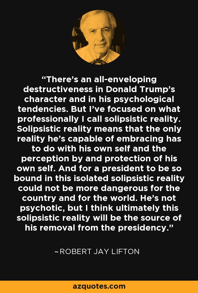 There's an all-enveloping destructiveness in Donald Trump's character and in his psychological tendencies. But I've focused on what professionally I call solipsistic reality. Solipsistic reality means that the only reality he's capable of embracing has to do with his own self and the perception by and protection of his own self. And for a president to be so bound in this isolated solipsistic reality could not be more dangerous for the country and for the world. He's not psychotic, but I think ultimately this solipsistic reality will be the source of his removal from the presidency. - Robert Jay Lifton