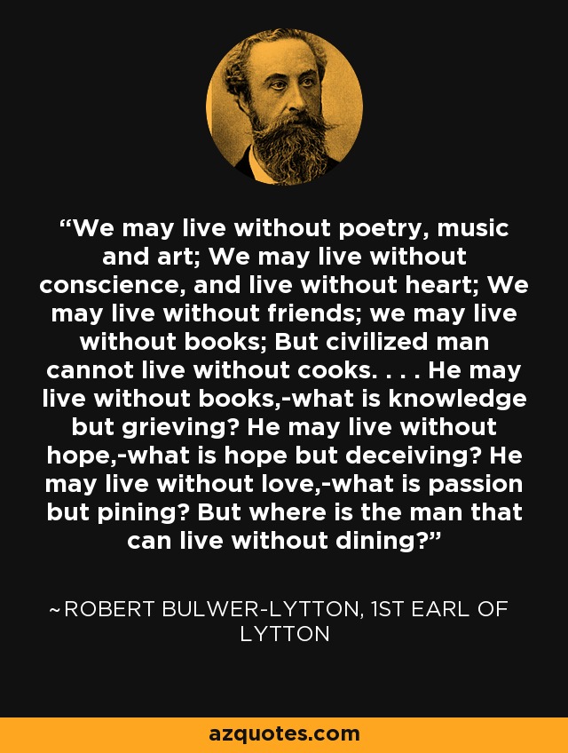 We may live without poetry, music and art; We may live without conscience, and live without heart; We may live without friends; we may live without books; But civilized man cannot live without cooks. . . . He may live without books,-what is knowledge but grieving? He may live without hope,-what is hope but deceiving? He may live without love,-what is passion but pining? But where is the man that can live without dining? - Robert Bulwer-Lytton, 1st Earl of Lytton