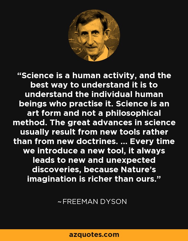 Science is a human activity, and the best way to understand it is to understand the individual human beings who practise it. Science is an art form and not a philosophical method. The great advances in science usually result from new tools rather than from new doctrines. ... Every time we introduce a new tool, it always leads to new and unexpected discoveries, because Nature's imagination is richer than ours. - Freeman Dyson