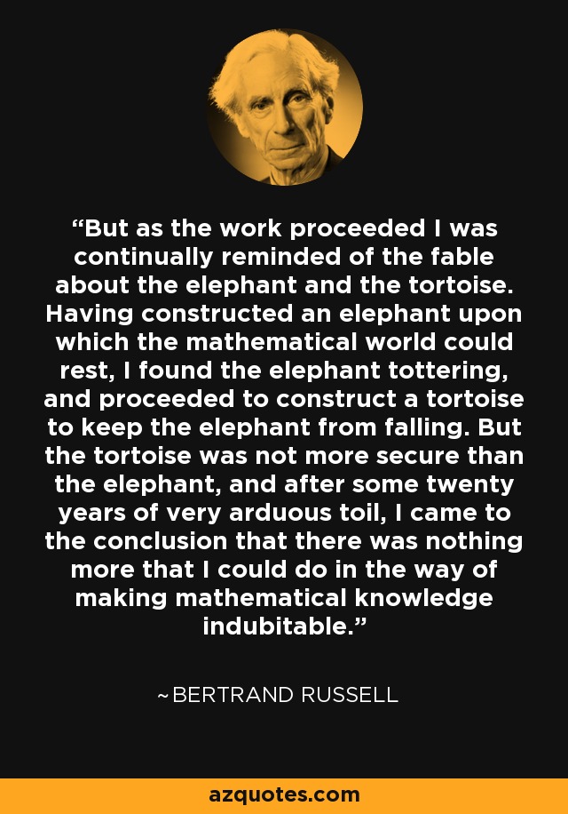But as the work proceeded I was continually reminded of the fable about the elephant and the tortoise. Having constructed an elephant upon which the mathematical world could rest, I found the elephant tottering, and proceeded to construct a tortoise to keep the elephant from falling. But the tortoise was not more secure than the elephant, and after some twenty years of very arduous toil, I came to the conclusion that there was nothing more that I could do in the way of making mathematical knowledge indubitable. - Bertrand Russell
