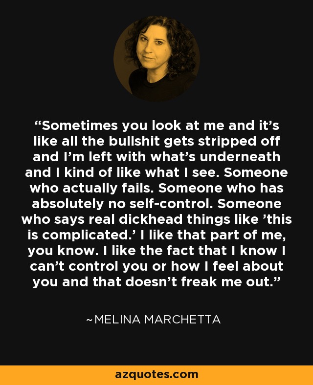 Sometimes you look at me and it's like all the bullshit gets stripped off and I'm left with what's underneath and I kind of like what I see. Someone who actually fails. Someone who has absolutely no self-control. Someone who says real dickhead things like 'this is complicated.' I like that part of me, you know. I like the fact that I know I can't control you or how I feel about you and that doesn't freak me out. - Melina Marchetta