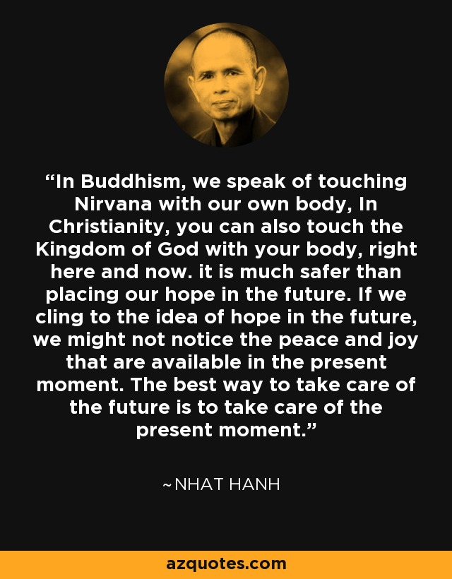 In Buddhism, we speak of touching Nirvana with our own body, In Christianity, you can also touch the Kingdom of God with your body, right here and now. it is much safer than placing our hope in the future. If we cling to the idea of hope in the future, we might not notice the peace and joy that are available in the present moment. The best way to take care of the future is to take care of the present moment. - Nhat Hanh
