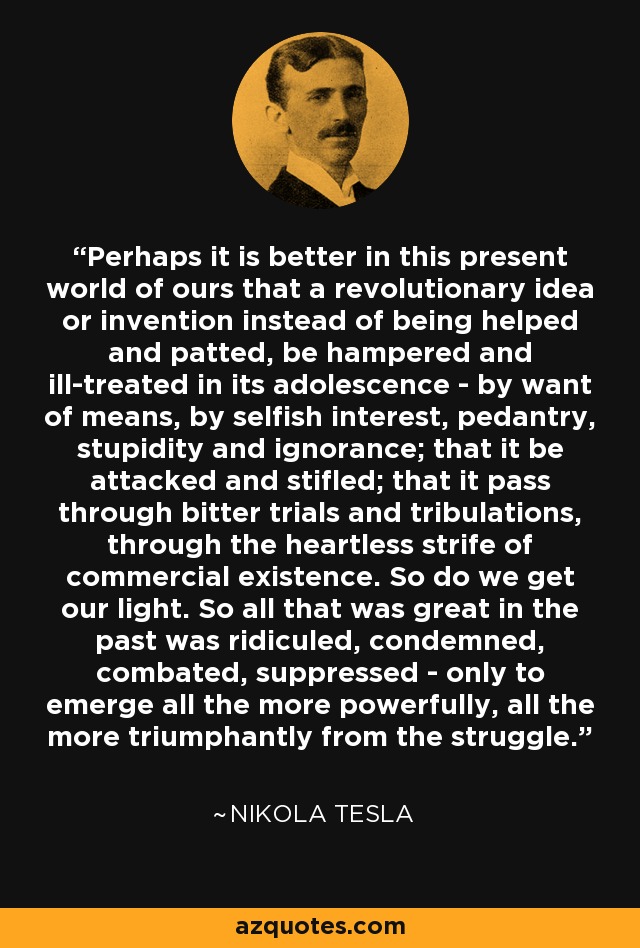 Perhaps it is better in this present world of ours that a revolutionary idea or invention instead of being helped and patted, be hampered and ill-treated in its adolescence - by want of means, by selfish interest, pedantry, stupidity and ignorance; that it be attacked and stifled; that it pass through bitter trials and tribulations, through the heartless strife of commercial existence. So do we get our light. So all that was great in the past was ridiculed, condemned, combated, suppressed - only to emerge all the more powerfully, all the more triumphantly from the struggle. - Nikola Tesla