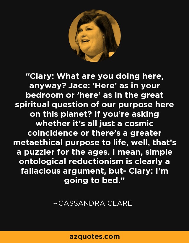 Clary: What are you doing here, anyway? Jace: 'Here' as in your bedroom or 'here' as in the great spiritual question of our purpose here on this planet? If you're asking whether it's all just a cosmic coincidence or there's a greater metaethical purpose to life, well, that's a puzzler for the ages. I mean, simple ontological reductionism is clearly a fallacious argument, but- Clary: I'm going to bed. - Cassandra Clare