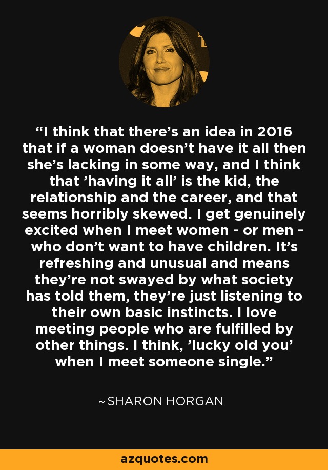 I think that there's an idea in 2016 that if a woman doesn't have it all then she's lacking in some way, and I think that 'having it all' is the kid, the relationship and the career, and that seems horribly skewed. I get genuinely excited when I meet women - or men - who don't want to have children. It's refreshing and unusual and means they're not swayed by what society has told them, they're just listening to their own basic instincts. I love meeting people who are fulfilled by other things. I think, 'lucky old you' when I meet someone single. - Sharon Horgan