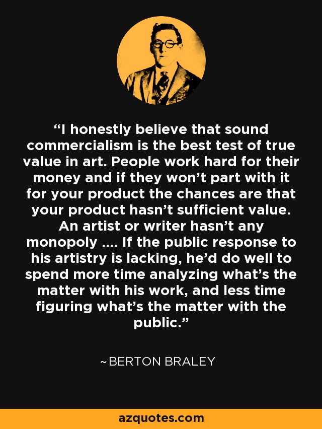 I honestly believe that sound commercialism is the best test of true value in art. People work hard for their money and if they won't part with it for your product the chances are that your product hasn't sufficient value. An artist or writer hasn't any monopoly .... If the public response to his artistry is lacking, he'd do well to spend more time analyzing what's the matter with his work, and less time figuring what's the matter with the public. - Berton Braley