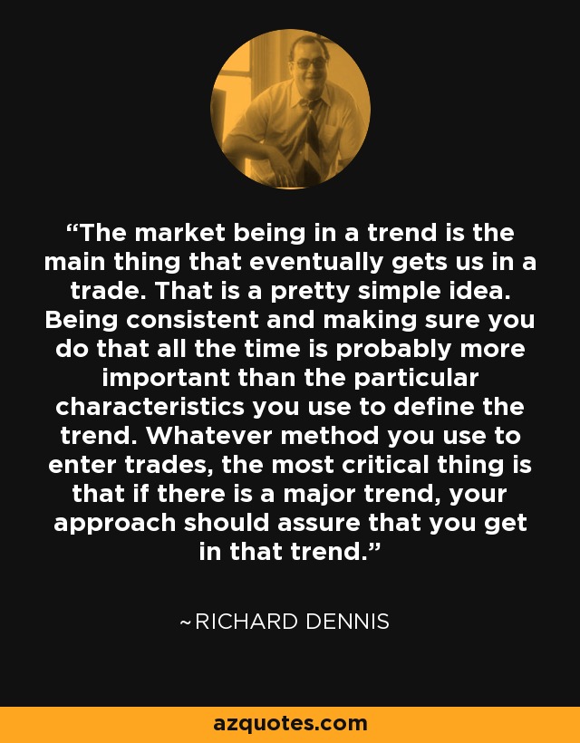 The market being in a trend is the main thing that eventually gets us in a trade. That is a pretty simple idea. Being consistent and making sure you do that all the time is probably more important than the particular characteristics you use to define the trend. Whatever method you use to enter trades, the most critical thing is that if there is a major trend, your approach should assure that you get in that trend. - Richard Dennis