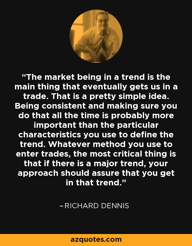 The market being in a trend is the main thing that eventually gets us in a trade. That is a pretty simple idea. Being consistent and making sure you do that all the time is probably more important than the particular characteristics you use to define the trend. Whatever method you use to enter trades, the most critical thing is that if there is a major trend, your approach should assure that you get in that trend. - Richard Dennis