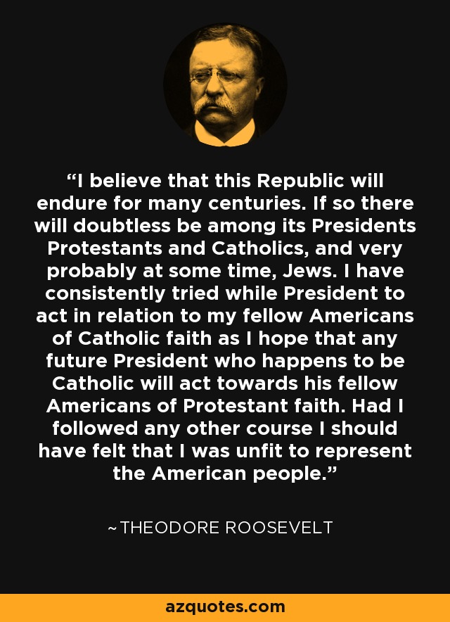 I believe that this Republic will endure for many centuries. If so there will doubtless be among its Presidents Protestants and Catholics, and very probably at some time, Jews. I have consistently tried while President to act in relation to my fellow Americans of Catholic faith as I hope that any future President who happens to be Catholic will act towards his fellow Americans of Protestant faith. Had I followed any other course I should have felt that I was unfit to represent the American people. - Theodore Roosevelt