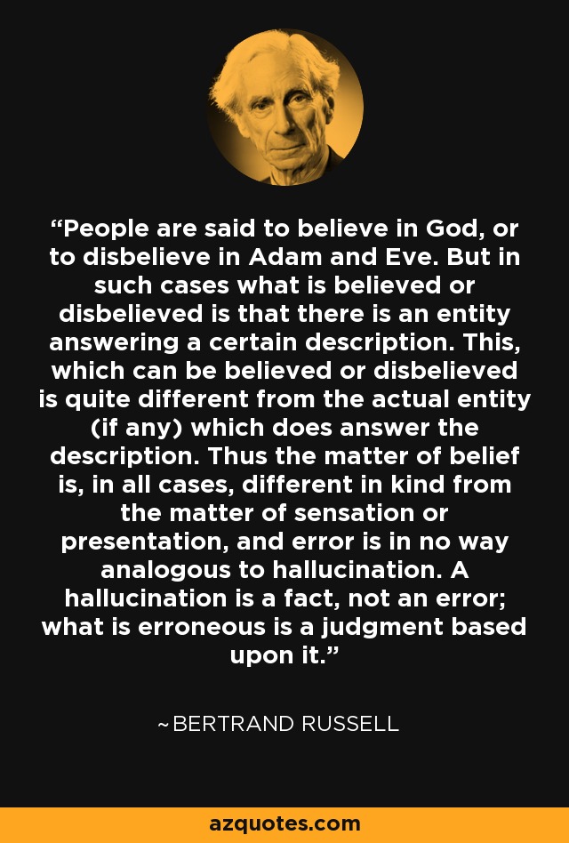 People are said to believe in God, or to disbelieve in Adam and Eve. But in such cases what is believed or disbelieved is that there is an entity answering a certain description. This, which can be believed or disbelieved is quite different from the actual entity (if any) which does answer the description. Thus the matter of belief is, in all cases, different in kind from the matter of sensation or presentation, and error is in no way analogous to hallucination. A hallucination is a fact, not an error; what is erroneous is a judgment based upon it. - Bertrand Russell