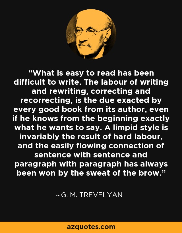 What is easy to read has been difficult to write. The labour of writing and rewriting, correcting and recorrecting, is the due exacted by every good book from its author, even if he knows from the beginning exactly what he wants to say. A limpid style is invariably the result of hard labour, and the easily flowing connection of sentence with sentence and paragraph with paragraph has always been won by the sweat of the brow. - G. M. Trevelyan
