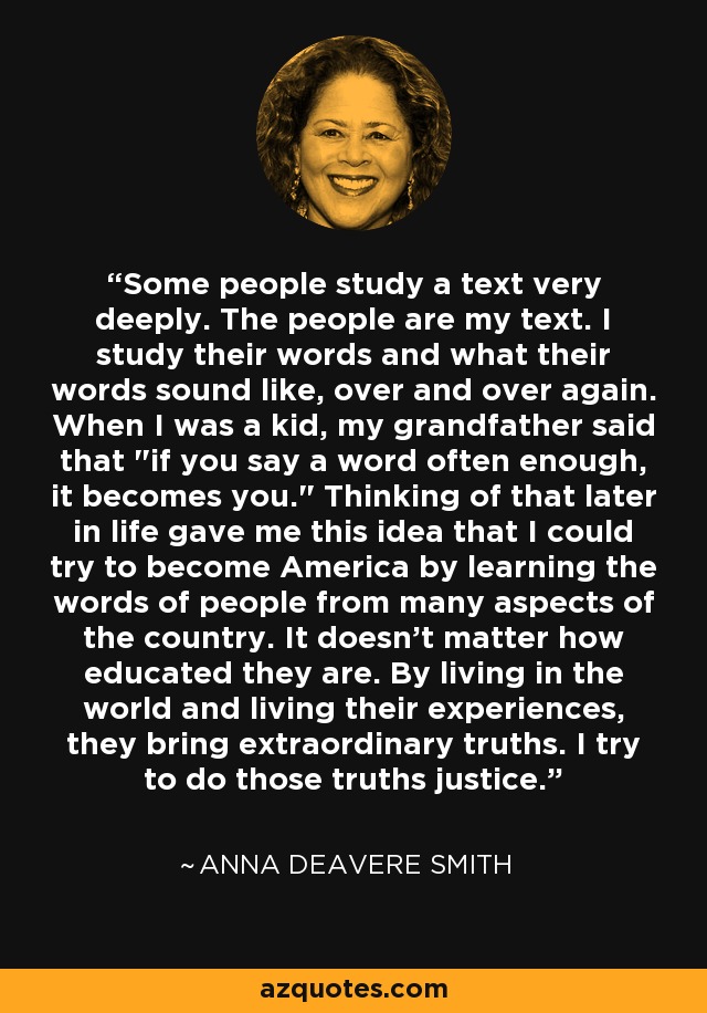 Some people study a text very deeply. The people are my text. I study their words and what their words sound like, over and over again. When I was a kid, my grandfather said that 