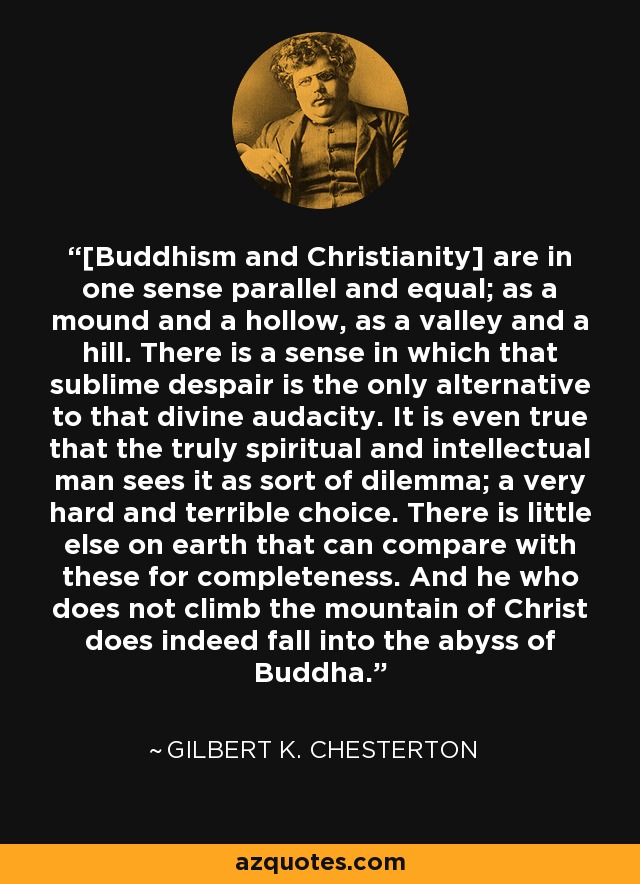[Buddhism and Christianity] are in one sense parallel and equal; as a mound and a hollow, as a valley and a hill. There is a sense in which that sublime despair is the only alternative to that divine audacity. It is even true that the truly spiritual and intellectual man sees it as sort of dilemma; a very hard and terrible choice. There is little else on earth that can compare with these for completeness. And he who does not climb the mountain of Christ does indeed fall into the abyss of Buddha. - Gilbert K. Chesterton