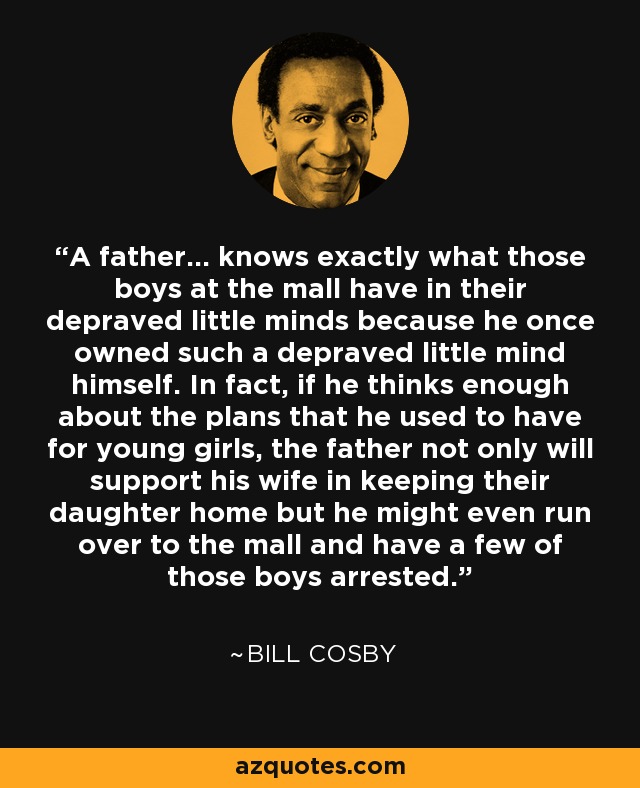 A father... knows exactly what those boys at the mall have in their depraved little minds because he once owned such a depraved little mind himself. In fact, if he thinks enough about the plans that he used to have for young girls, the father not only will support his wife in keeping their daughter home but he might even run over to the mall and have a few of those boys arrested. - Bill Cosby