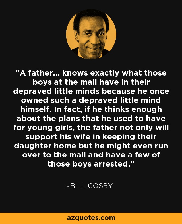 A father... knows exactly what those boys at the mall have in their depraved little minds because he once owned such a depraved little mind himself. In fact, if he thinks enough about the plans that he used to have for young girls, the father not only will support his wife in keeping their daughter home but he might even run over to the mall and have a few of those boys arrested. - Bill Cosby