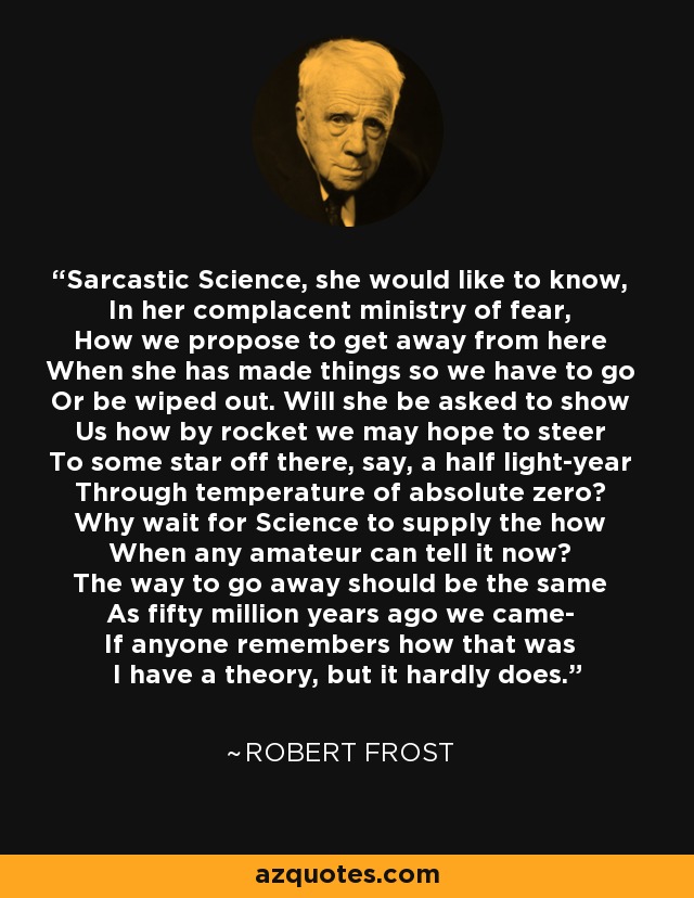 Sarcastic Science, she would like to know, In her complacent ministry of fear, How we propose to get away from here When she has made things so we have to go Or be wiped out. Will she be asked to show Us how by rocket we may hope to steer To some star off there, say, a half light-year Through temperature of absolute zero? Why wait for Science to supply the how When any amateur can tell it now? The way to go away should be the same As fifty million years ago we came- If anyone remembers how that was I have a theory, but it hardly does. - Robert Frost