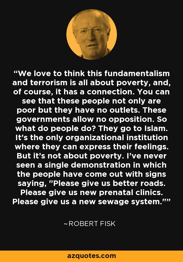 We love to think this fundamentalism and terrorism is all about poverty, and, of course, it has a connection. You can see that these people not only are poor but they have no outlets. These governments allow no opposition. So what do people do? They go to Islam. It's the only organizational institution where they can express their feelings. But it's not about poverty. I've never seen a single demonstration in which the people have come out with signs saying, 