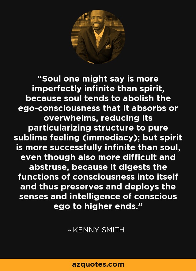 Soul one might say is more imperfectly infinite than spirit, because soul tends to abolish the ego-consciousness that it absorbs or overwhelms, reducing its particularizing structure to pure sublime feeling (immediacy); but spirit is more successfully infinite than soul, even though also more difficult and abstruse, because it digests the functions of consciousness into itself and thus preserves and deploys the senses and intelligence of conscious ego to higher ends. - Kenny Smith