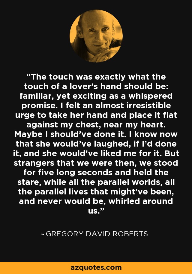 The touch was exactly what the touch of a lover's hand should be: familiar, yet exciting as a whispered promise. I felt an almost irresistible urge to take her hand and place it flat against my chest, near my heart. Maybe I should've done it. I know now that she would've laughed, if I'd done it, and she would've liked me for it. But strangers that we were then, we stood for five long seconds and held the stare, while all the parallel worlds, all the parallel lives that might've been, and never would be, whirled around us. - Gregory David Roberts