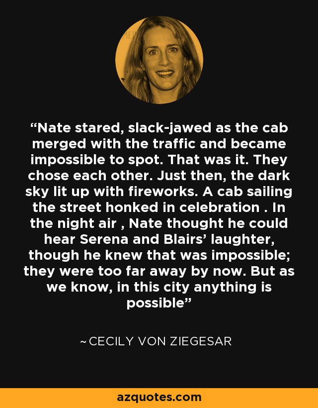 Nate stared, slack-jawed as the cab merged with the traffic and became impossible to spot. That was it. They chose each other. Just then, the dark sky lit up with fireworks. A cab sailing the street honked in celebration . In the night air , Nate thought he could hear Serena and Blairs' laughter, though he knew that was impossible; they were too far away by now. But as we know, in this city anything is possible - Cecily von Ziegesar