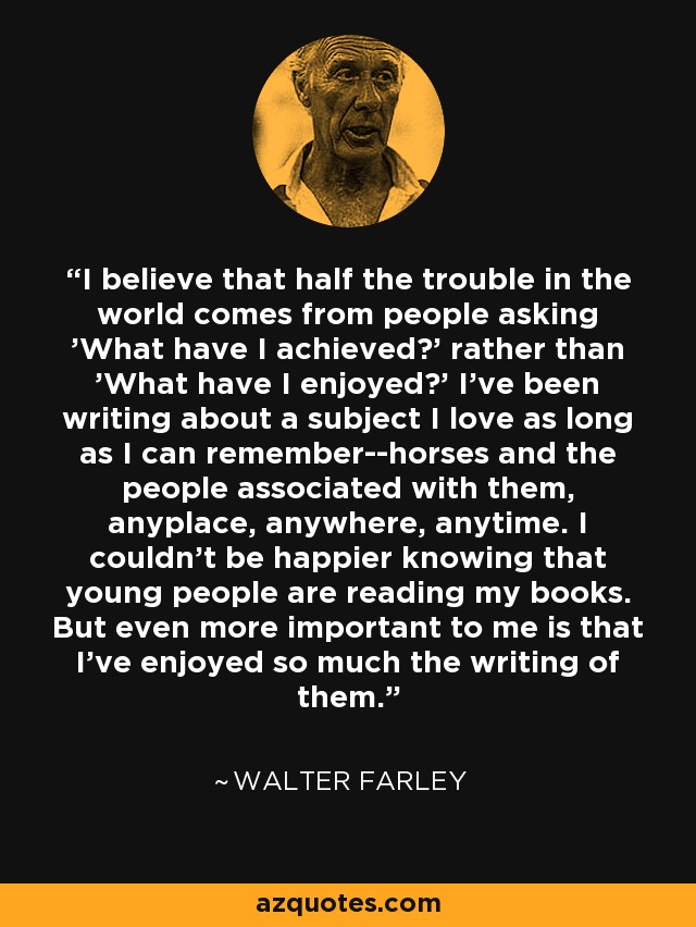 I believe that half the trouble in the world comes from people asking 'What have I achieved?' rather than 'What have I enjoyed?' I've been writing about a subject I love as long as I can remember--horses and the people associated with them, anyplace, anywhere, anytime. I couldn't be happier knowing that young people are reading my books. But even more important to me is that I've enjoyed so much the writing of them. - Walter Farley