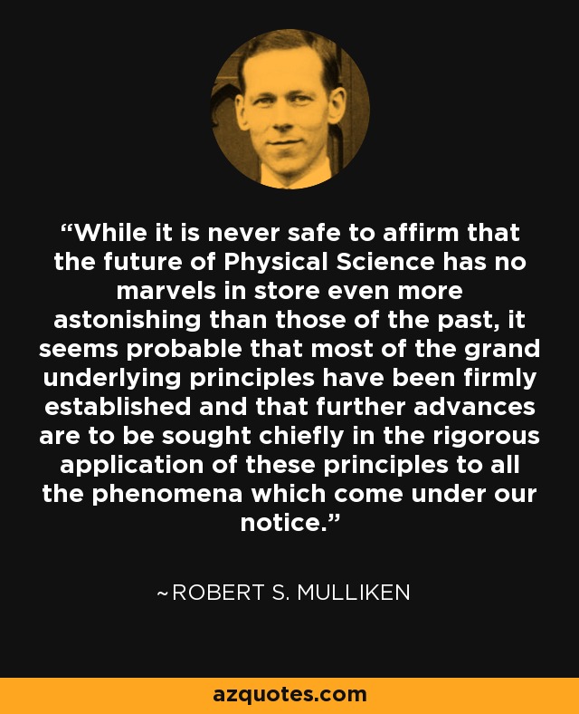 While it is never safe to affirm that the future of Physical Science has no marvels in store even more astonishing than those of the past, it seems probable that most of the grand underlying principles have been firmly established and that further advances are to be sought chiefly in the rigorous application of these principles to all the phenomena which come under our notice. - Robert S. Mulliken