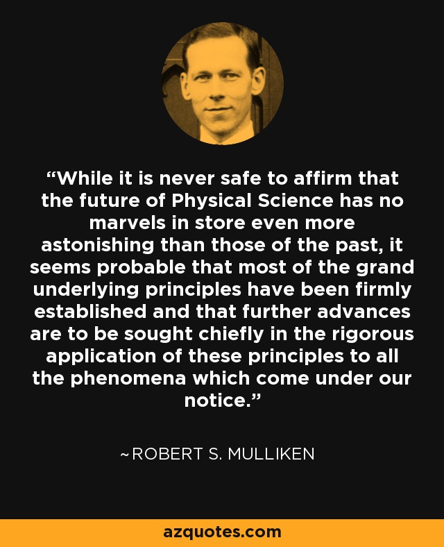 While it is never safe to affirm that the future of Physical Science has no marvels in store even more astonishing than those of the past, it seems probable that most of the grand underlying principles have been firmly established and that further advances are to be sought chiefly in the rigorous application of these principles to all the phenomena which come under our notice. - Robert S. Mulliken