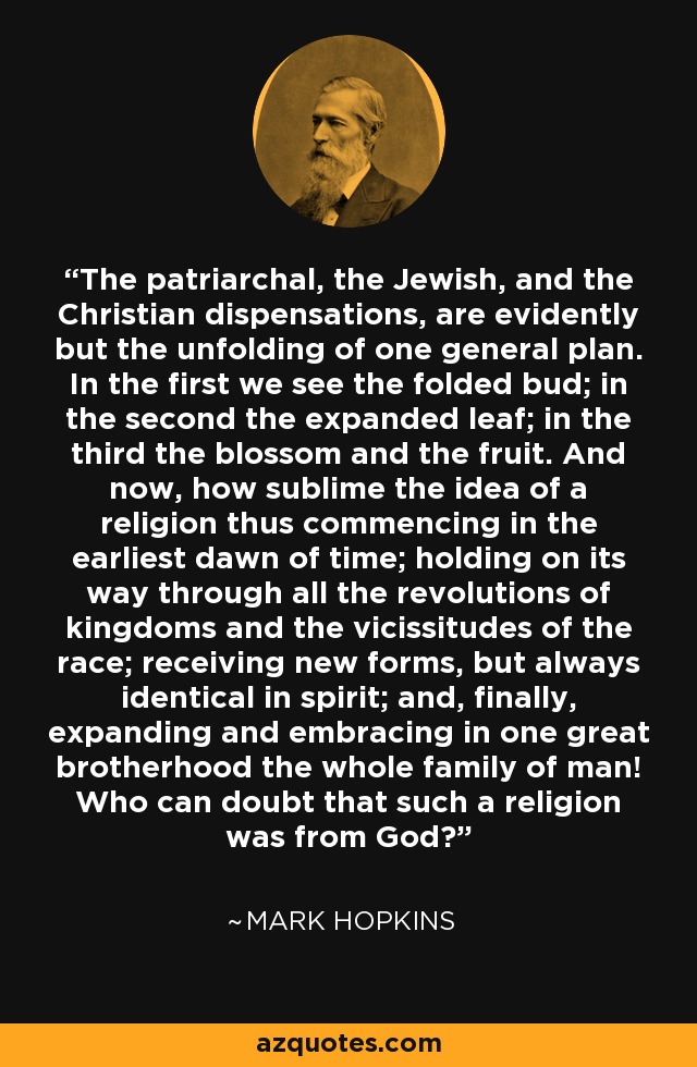 The patriarchal, the Jewish, and the Christian dispensations, are evidently but the unfolding of one general plan. In the first we see the folded bud; in the second the expanded leaf; in the third the blossom and the fruit. And now, how sublime the idea of a religion thus commencing in the earliest dawn of time; holding on its way through all the revolutions of kingdoms and the vicissitudes of the race; receiving new forms, but always identical in spirit; and, finally, expanding and embracing in one great brotherhood the whole family of man! Who can doubt that such a religion was from God? - Mark Hopkins