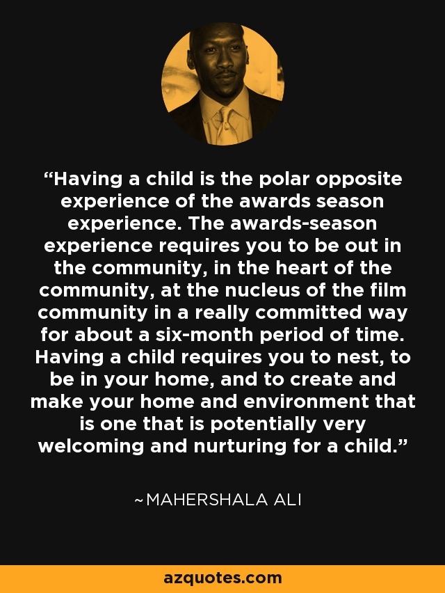 Having a child is the polar opposite experience of the awards season experience. The awards-season experience requires you to be out in the community, in the heart of the community, at the nucleus of the film community in a really committed way for about a six-month period of time. Having a child requires you to nest, to be in your home, and to create and make your home and environment that is one that is potentially very welcoming and nurturing for a child. - Mahershala Ali