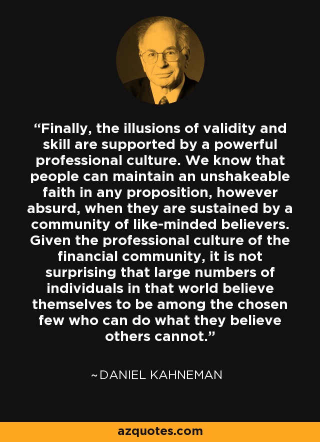 Finally, the illusions of validity and skill are supported by a powerful professional culture. We know that people can maintain an unshakeable faith in any proposition, however absurd, when they are sustained by a community of like-minded believers. Given the professional culture of the financial community, it is not surprising that large numbers of individuals in that world believe themselves to be among the chosen few who can do what they believe others cannot. - Daniel Kahneman