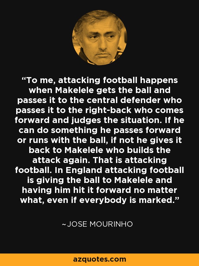 To me, attacking football happens when Makelele gets the ball and passes it to the central defender who passes it to the right-back who comes forward and judges the situation. If he can do something he passes forward or runs with the ball, if not he gives it back to Makelele who builds the attack again. That is attacking football. In England attacking football is giving the ball to Makelele and having him hit it forward no matter what, even if everybody is marked. - Jose Mourinho