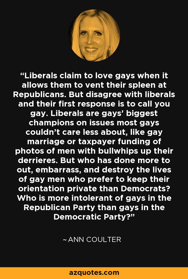 Liberals claim to love gays when it allows them to vent their spleen at Republicans. But disagree with liberals and their first response is to call you gay. Liberals are gays' biggest champions on issues most gays couldn't care less about, like gay marriage or taxpayer funding of photos of men with bullwhips up their derrieres. But who has done more to out, embarrass, and destroy the lives of gay men who prefer to keep their orientation private than Democrats? Who is more intolerant of gays in the Republican Party than gays in the Democratic Party? - Ann Coulter