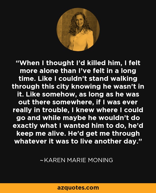 When I thought I'd killed him, I felt more alone than I've felt in a long time. Like I couldn't stand walking through this city knowing he wasn't in it. Like somehow, as long as he was out there somewhere, if I was ever really in trouble, I knew where I could go and while maybe he wouldn't do exactly what I wanted him to do, he'd keep me alive. He'd get me through whatever it was to live another day. - Karen Marie Moning