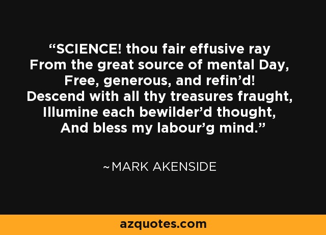 SCIENCE! thou fair effusive ray From the great source of mental Day, Free, generous, and refin'd! Descend with all thy treasures fraught, Illumine each bewilder'd thought, And bless my labour'g mind. - Mark Akenside