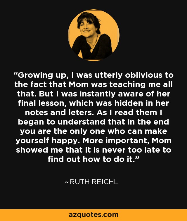 Growing up, I was utterly oblivious to the fact that Mom was teaching me all that. But I was instantly aware of her final lesson, which was hidden in her notes and leters. As I read them I began to understand that in the end you are the only one who can make yourself happy. More important, Mom showed me that it is never too late to find out how to do it. - Ruth Reichl