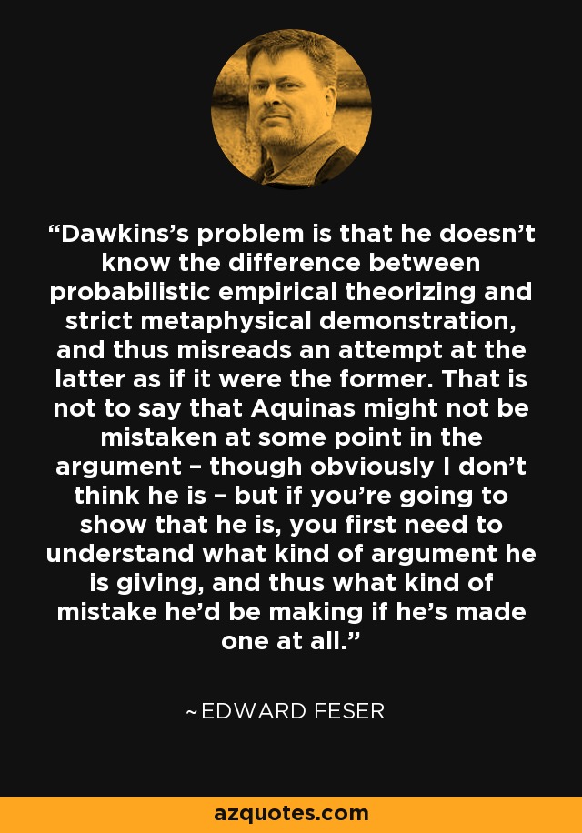 Dawkins’s problem is that he doesn’t know the difference between probabilistic empirical theorizing and strict metaphysical demonstration, and thus misreads an attempt at the latter as if it were the former. That is not to say that Aquinas might not be mistaken at some point in the argument – though obviously I don’t think he is – but if you’re going to show that he is, you first need to understand what kind of argument he is giving, and thus what kind of mistake he’d be making if he’s made one at all. - Edward Feser