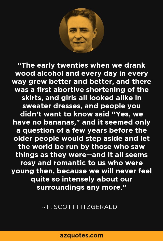 The early twenties when we drank wood alcohol and every day in every way grew better and better, and there was a first abortive shortening of the skirts, and girls all looked alike in sweater dresses, and people you didn't want to know said 