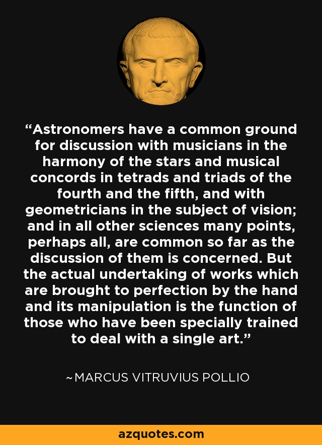 Astronomers have a common ground for discussion with musicians in the harmony of the stars and musical concords in tetrads and triads of the fourth and the fifth, and with geometricians in the subject of vision; and in all other sciences many points, perhaps all, are common so far as the discussion of them is concerned. But the actual undertaking of works which are brought to perfection by the hand and its manipulation is the function of those who have been specially trained to deal with a single art. - Marcus Vitruvius Pollio