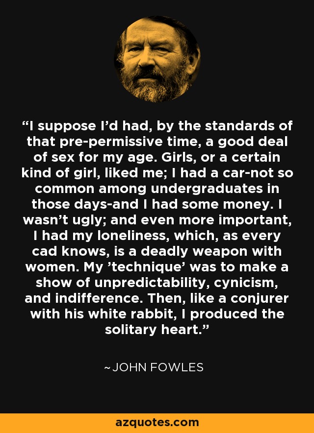 I suppose I'd had, by the standards of that pre-permissive time, a good deal of sex for my age. Girls, or a certain kind of girl, liked me; I had a car-not so common among undergraduates in those days-and I had some money. I wasn't ugly; and even more important, I had my loneliness, which, as every cad knows, is a deadly weapon with women. My 'technique' was to make a show of unpredictability, cynicism, and indifference. Then, like a conjurer with his white rabbit, I produced the solitary heart. - John Fowles