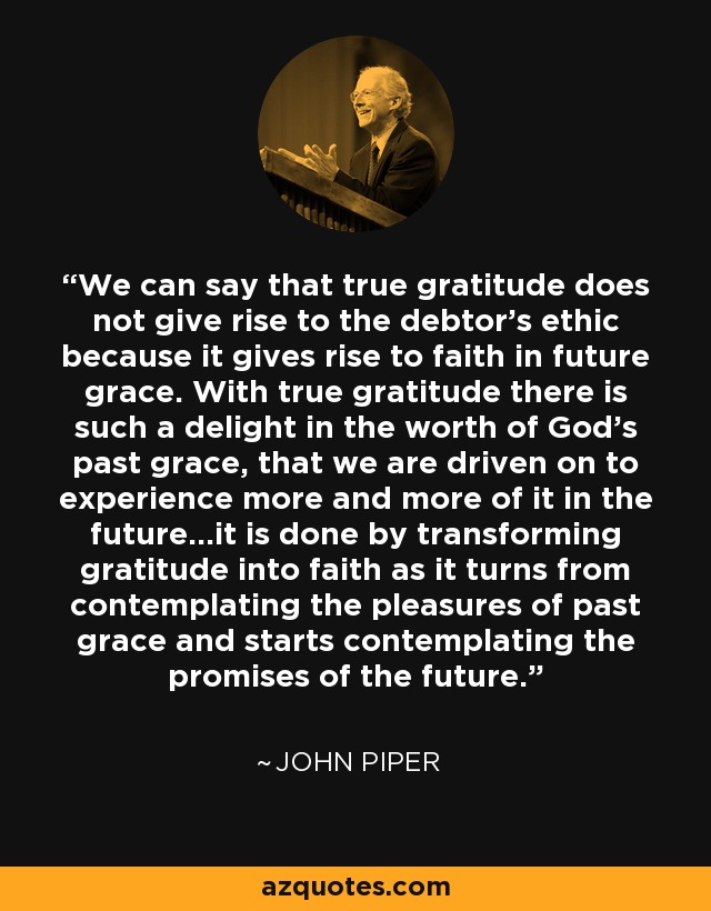 We can say that true gratitude does not give rise to the debtor's ethic because it gives rise to faith in future grace. With true gratitude there is such a delight in the worth of God's past grace, that we are driven on to experience more and more of it in the future...it is done by transforming gratitude into faith as it turns from contemplating the pleasures of past grace and starts contemplating the promises of the future. - John Piper