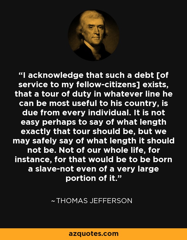 I acknowledge that such a debt [of service to my fellow-citizens] exists, that a tour of duty in whatever line he can be most useful to his country, is due from every individual. It is not easy perhaps to say of what length exactly that tour should be, but we may safely say of what length it should not be. Not of our whole life, for instance, for that would be to be born a slave-not even of a very large portion of it. - Thomas Jefferson