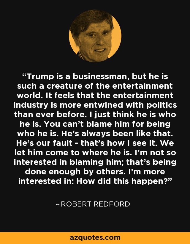 Trump is a businessman, but he is such a creature of the entertainment world. It feels that the entertainment industry is more entwined with politics than ever before. I just think he is who he is. You can't blame him for being who he is. He's always been like that. He's our fault - that's how I see it. We let him come to where he is. I'm not so interested in blaming him; that's being done enough by others. I'm more interested in: How did this happen? - Robert Redford