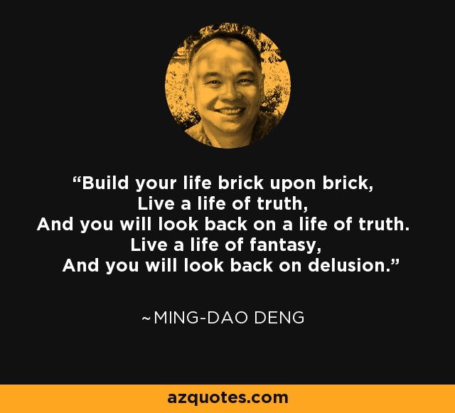 Build your life brick upon brick, Live a life of truth, And you will look back on a life of truth. Live a life of fantasy, And you will look back on delusion. - Ming-Dao Deng