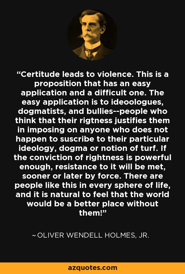 Certitude leads to violence. This is a proposition that has an easy application and a difficult one. The easy application is to ideoologues, dogmatists, and bullies--people who think that their rigtness justifies them in imposing on anyone who does not happen to suscribe to their particular ideology, dogma or notion of turf. If the conviction of rightness is powerful enough, resistance to it will be met, sooner or later by force. There are people like this in every sphere of life, and it is natural to feel that the world would be a better place without them! - Oliver Wendell Holmes, Jr.